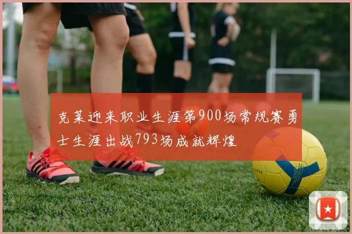 克莱迎来职业生涯第900场常规赛勇士生涯出战793场成就辉煌
