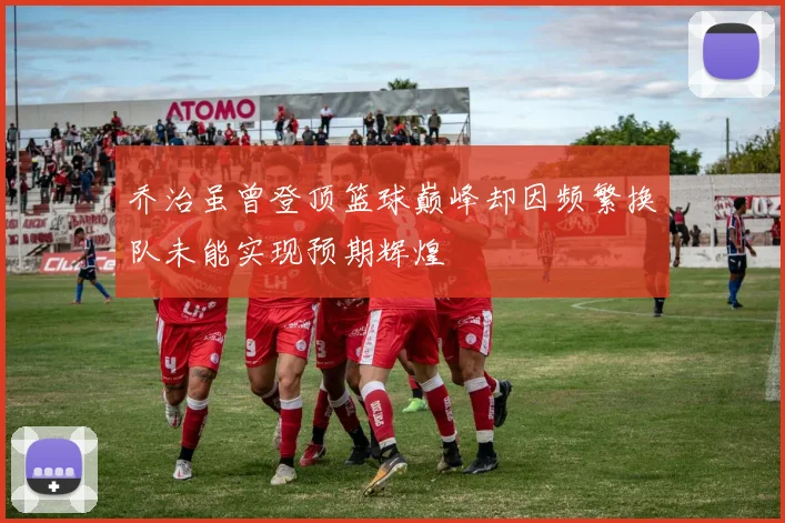 乔治虽曾登顶篮球巅峰却因频繁换队未能实现预期辉煌