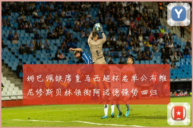 姆巴佩缺席皇马西超杯名单公布维尼修斯贝林领衔阿诺德强势回归
