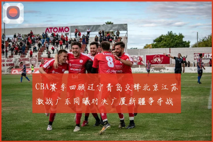 CBA赛季回顾辽宁青岛交锋北京江苏激战广东同曦对决广厦新疆争夺战精彩纷呈