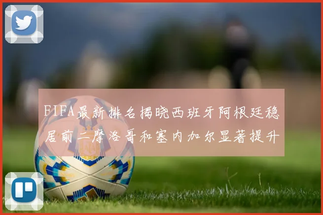 FIFA最新排名揭晓西班牙阿根廷稳居前二摩洛哥和塞内加尔显著提升