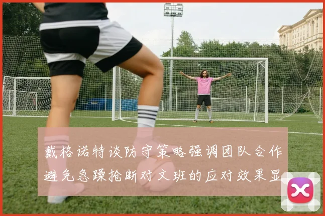 戴格诺特谈防守策略强调团队合作避免急躁抢断对文班的应对效果显著
